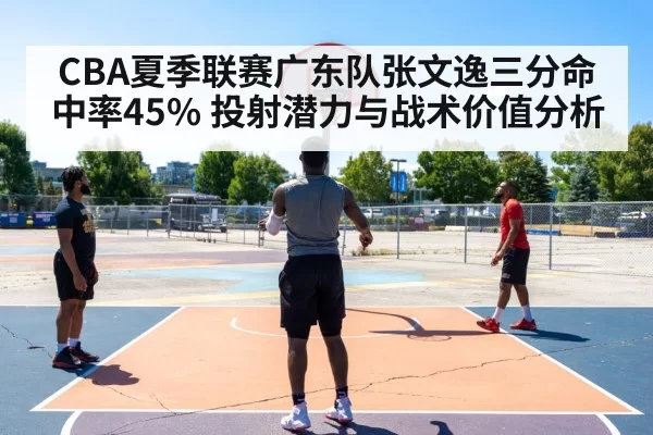 CBA夏季联赛广东队张文逸三分命中率45% 投射潜力与战术价值分析