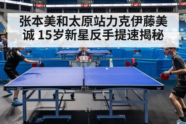 张本美和太原站力克伊藤美诚 15岁新星反手提速揭秘